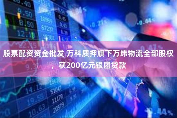 股票配资资金批发 万科质押旗下万纬物流全部股权，获200亿元银团贷款