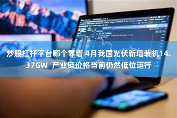 炒股杠杆平台哪个靠谱 4月我国光伏新增装机14.37GW  产业链价格当前仍然低位运行