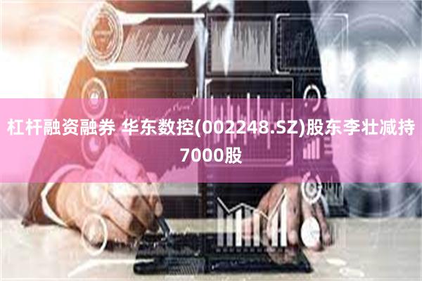 杠杆融资融券 华东数控(002248.SZ)股东李壮减持7000股