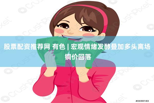 股票配资推荐网 有色 | 宏观情绪发酵叠加多头离场 铜价回落