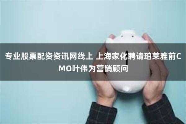 专业股票配资资讯网线上 上海家化聘请珀莱雅前CMO叶伟为营销顾问