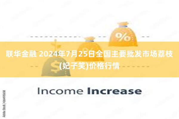 联华金融 2024年7月25日全国主要批发市场荔枝(妃子笑)价格行情