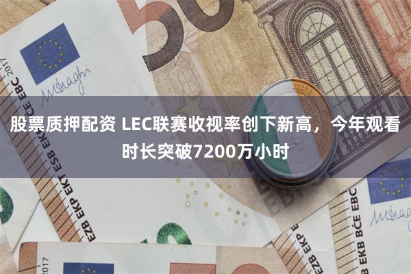 股票质押配资 LEC联赛收视率创下新高，今年观看时长突破7200万小时