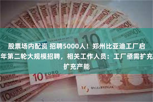 股票场内配资 招聘5000人！郑州比亚迪工厂启动今年第二轮大规模招聘，相关工作人员：工厂亟需扩充产能