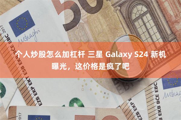 个人炒股怎么加杠杆 三星 Galaxy S24 新机曝光，这价格是疯了吧