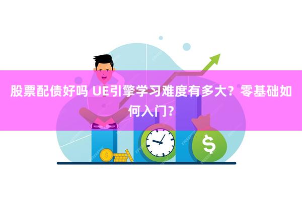 股票配债好吗 UE引擎学习难度有多大？零基础如何入门？