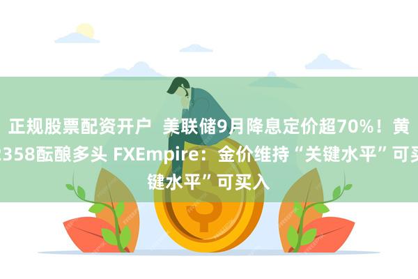 正规股票配资开户  美联储9月降息定价超70%！黄金2358酝酿多头 FXEmpire：金价维持“关键水平”可买入