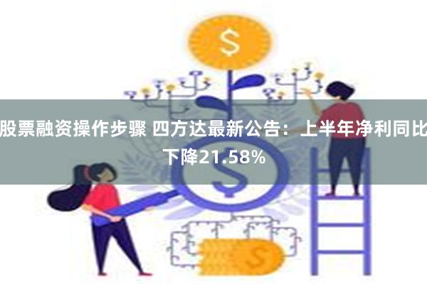 股票融资操作步骤 四方达最新公告：上半年净利同比下降21.58%