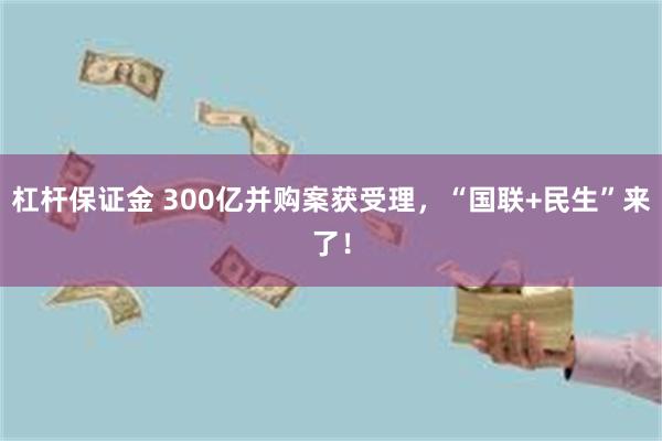 杠杆保证金 300亿并购案获受理，“国联+民生”来了！