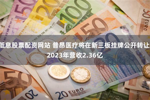 低息股票配资网站 普昂医疗将在新三板挂牌公开转让 2023年营收2.36亿