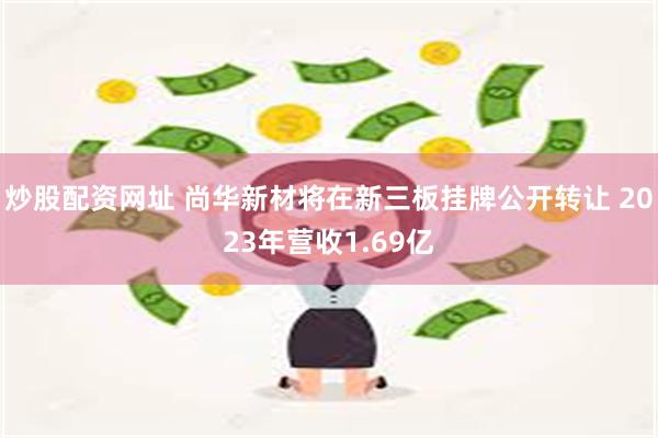 炒股配资网址 尚华新材将在新三板挂牌公开转让 2023年营收1.69亿