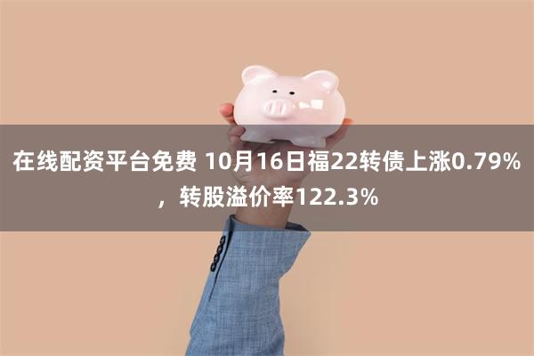 在线配资平台免费 10月16日福22转债上涨0.79%，转股溢价率122.3%