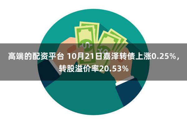 高端的配资平台 10月21日嘉泽转债上涨0.25%，转股溢价率20.53%