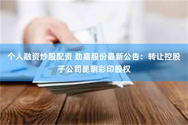 个人融资炒股配资 劲嘉股份最新公告：转让控股子公司昆明彩印股权