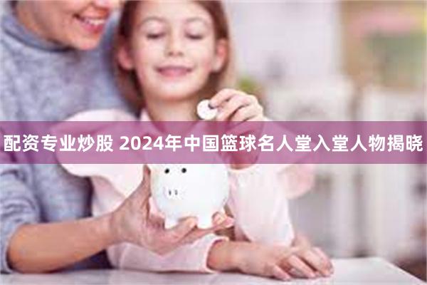 配资专业炒股 2024年中国篮球名人堂入堂人物揭晓