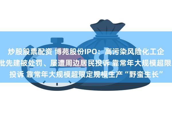 炒股股票配资 博苑股份IPO：高污染风险化工企业也能创业板？多次被批先建被处罚、屡遭周边居民投诉 靠常年大规模超限定规模生产“野蛮生长”