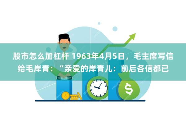 股市怎么加杠杆 1963年4月5日，毛主席写信给毛岸青：“亲爱的岸青儿：前后各信都已