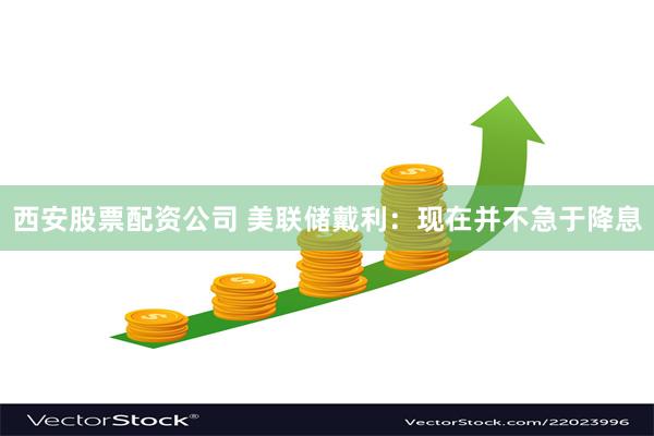 西安股票配资公司 美联储戴利：现在并不急于降息