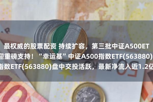 最权威的股票配资 持续扩容，第三批中证A500ETF来了，并购重组领域迎重磅支持！“幸运基”中证A500指数ETF(563880)盘中交投活跃，最新净流入近1.2亿元！