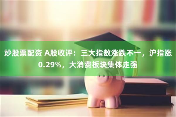 炒股票配资 A股收评：三大指数涨跌不一，沪指涨0.29%，大消费板块集体走强