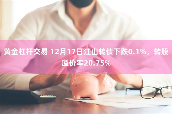 黄金杠杆交易 12月17日江山转债下跌0.1%，转股溢价率20.75%