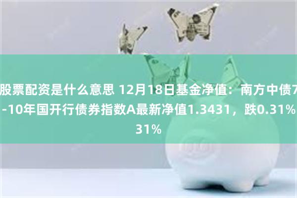 股票配资是什么意思 12月18日基金净值：南方中债7-10年国开行债券指数A最新净值1.3431，跌0.31%