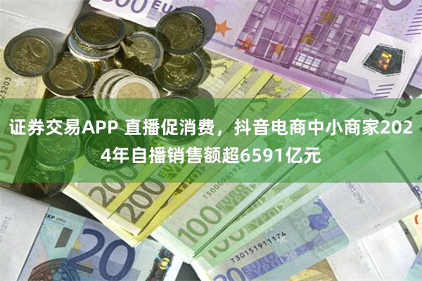 证券交易APP 直播促消费，抖音电商中小商家2024年自播销售额超6591亿元