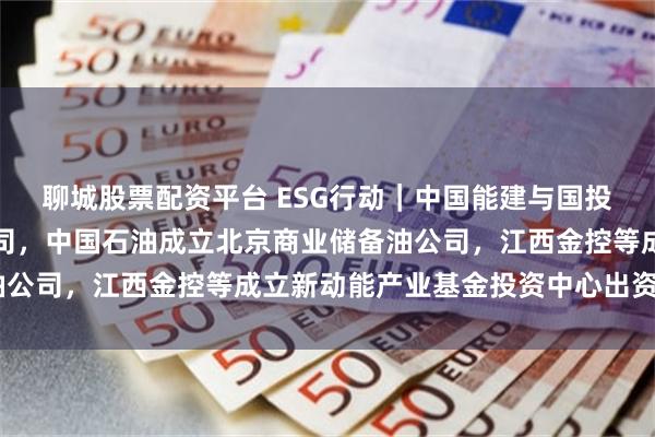 聊城股票配资平台 ESG行动｜中国能建与国投电力合资成立新能源公司，中国石油成立北京商业储备油公司，江西金控等成立新动能产业基金投资中心出资额5亿