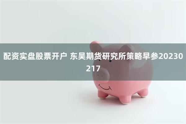 配资实盘股票开户 东吴期货研究所策略早参20230217