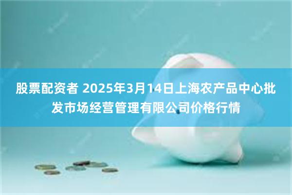 股票配资者 2025年3月14日上海农产品中心批发市场经营管理有限公司价格行情