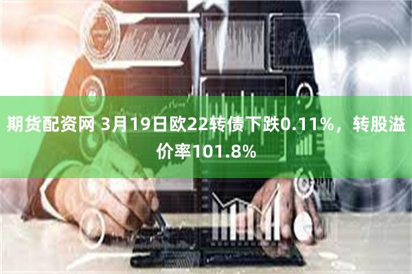 期货配资网 3月19日欧22转债下跌0.11%，转股溢价率101.8%